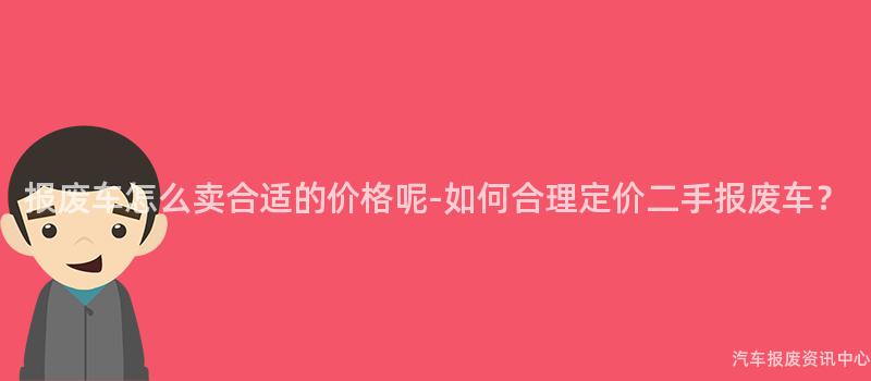 报废车怎么卖合适的价格呢-如何合理定价二手报废车？