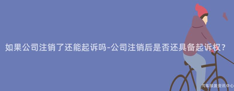如果公司注销了还能起诉吗-公司注销后是否还具备起诉权？