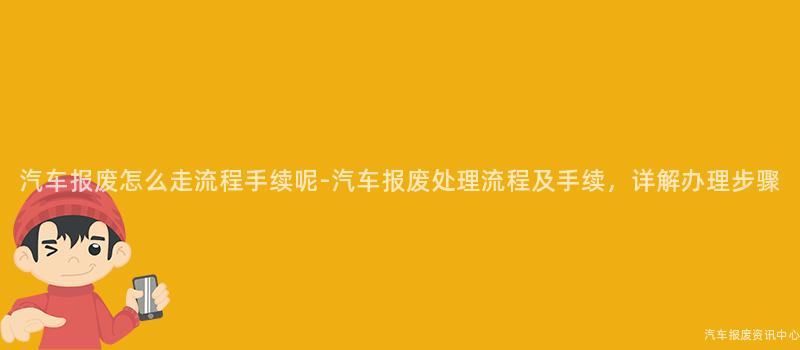 汽车报废怎么走流程手续呢-汽车报废处理流程及手续，详解办理步骤