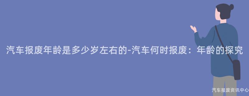 汽车报废年龄是多少岁左右的-汽车何时报废：年龄的探究