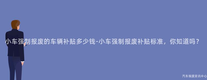 小车强制报废的车辆补贴多少钱-小车强制报废补贴标准，你知道吗？