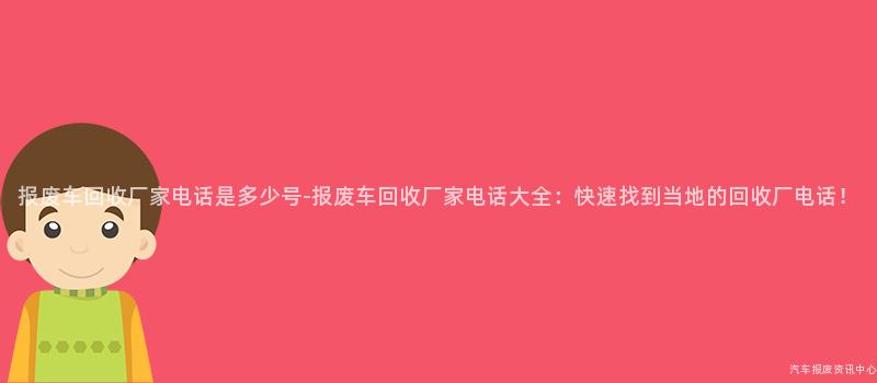 报废车回收厂家电话是多少号-报废车回收厂家电话大全：快速找到当地的回收厂电话！