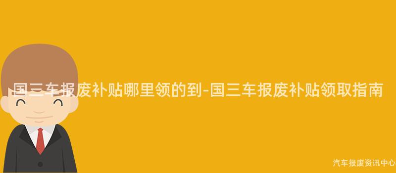 国三车报废补贴哪里领的到-国三车报废补贴领取指南