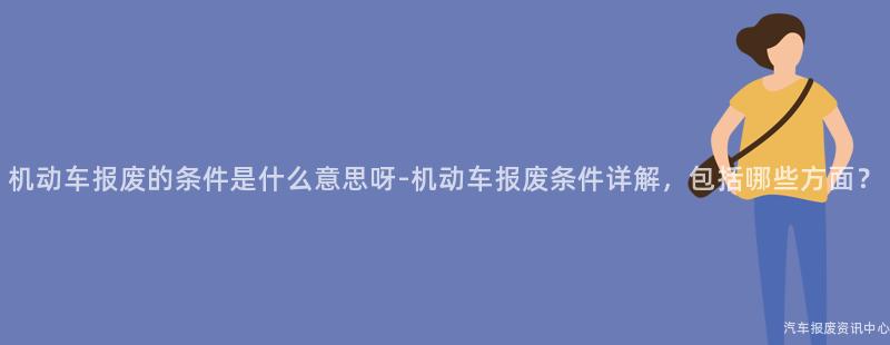 机动车报废的条件是什么意思呀-机动车报废条件详解，包括哪些方面？