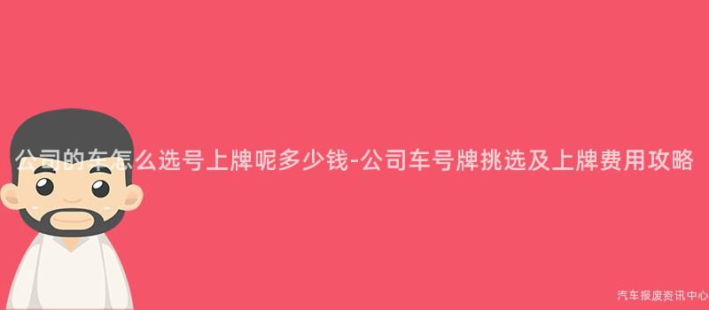 公司的车怎么选号上牌呢多少钱-公司车号牌挑选及上牌费用攻略