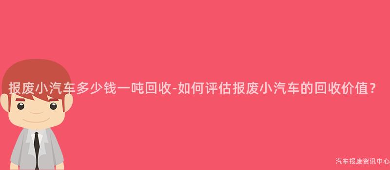 报废小汽车多少钱一吨回收-如何评估报废小汽车的回收价值？