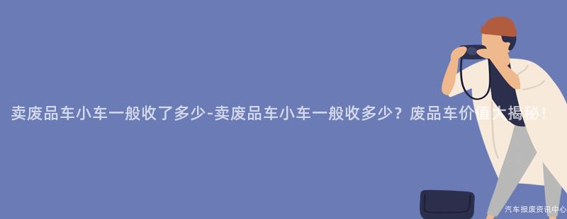 卖废品车小车一般收了多少-卖废品车小车一般收多少？废品车价值大揭秘！