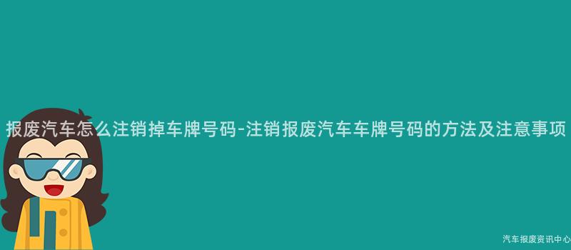 报废汽车怎么注销掉车牌号码-注销报废汽车车牌号码的方法及注意事项