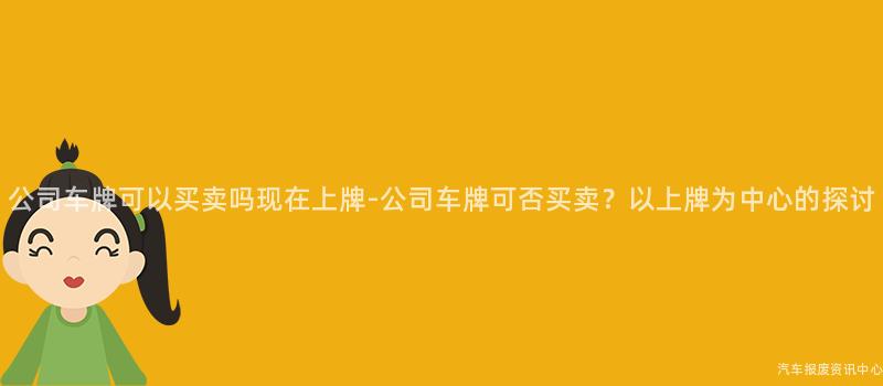 公司车牌可以买卖吗现在上牌-公司车牌可否买卖？以上牌为中心的探讨