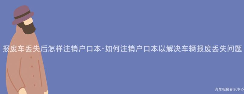 报废车丢失后怎样注销户口本-如何注销户口本以解决车辆报废丢失问题