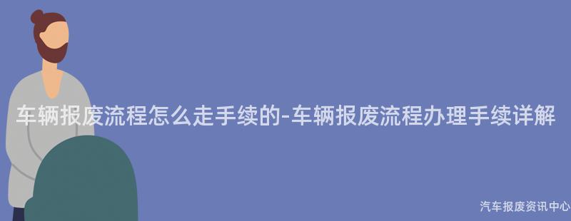 车辆报废流程怎么走手续的-车辆报废流程办理手续详解