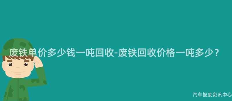 废铁单价多少钱一吨回收-废铁回收价格一吨多少？