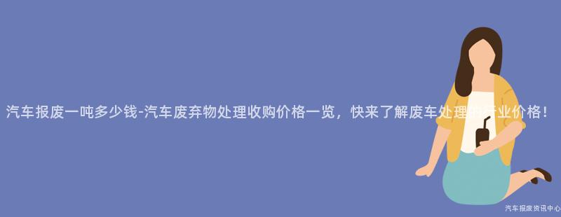 汽车报废一吨多少钱-汽车废弃物处理收购价格一览，快来了解废车处理的行业价格！