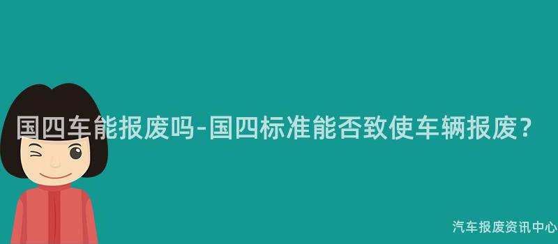 国四车能报废吗-国四标准能否致使车辆报废？