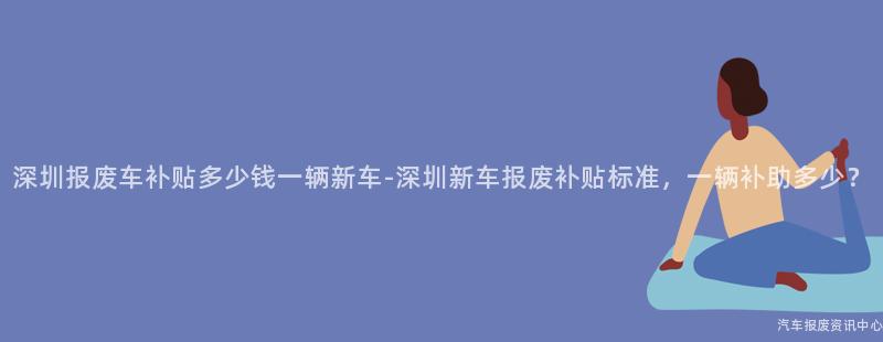 深圳报废车补贴多少钱一辆新车-深圳新车报废补贴标准，一辆补助多少？