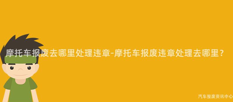 摩托车报废去哪里处理违章-摩托车报废违章处理去哪里？
