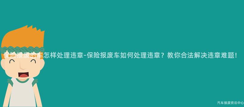 保险报废的车怎样处理违章-保险报废车如何处理违章？教你合法解决违章难题！