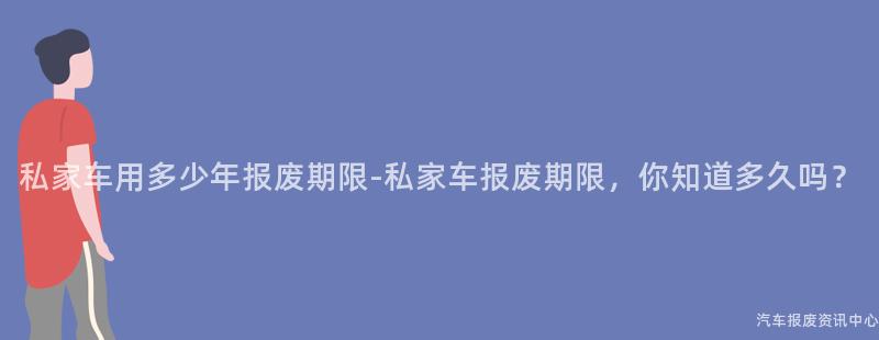 私家车用多少年报废期限-私家车报废期限，你知道多久吗？