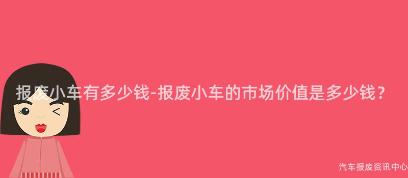 报废小车有多少钱-报废小车的市场价值是多少钱？