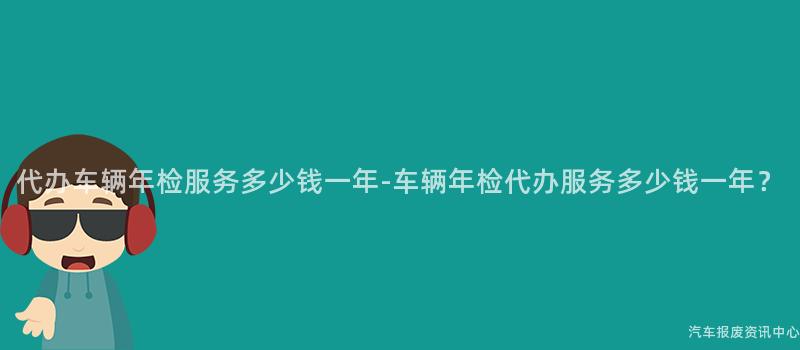 代办车辆年检服务多少钱一年-车辆年检代办服务多少钱一年？