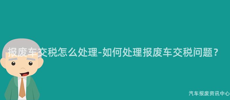 报废车交税怎么处理-如何处理报废车交税问题？