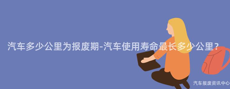 汽车多少公里为报废期-汽车使用寿命最长多少公里？