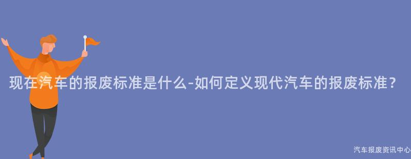 现在汽车的报废标准是什么-如何定义现代汽车的报废标准？