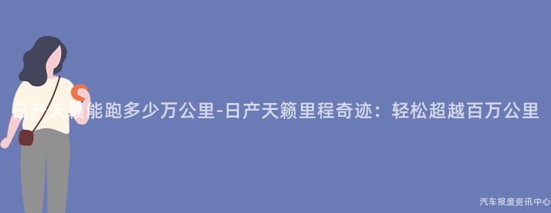 日产天籁能跑多少万公里-日产天籁里程奇迹：轻松超越百万公里