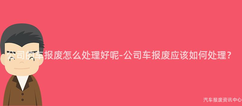 公司的车报废怎么处理好呢-公司车报废应该如何处理？