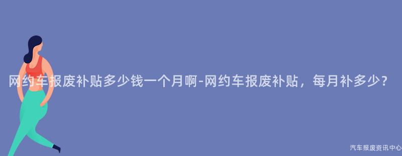 网约车报废补贴多少钱一个月啊-网约车报废补贴，每月补多少？
