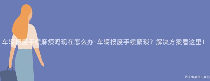 车辆报废手续麻烦吗现在怎么办-车辆报废手续繁琐？解决方案看这里！