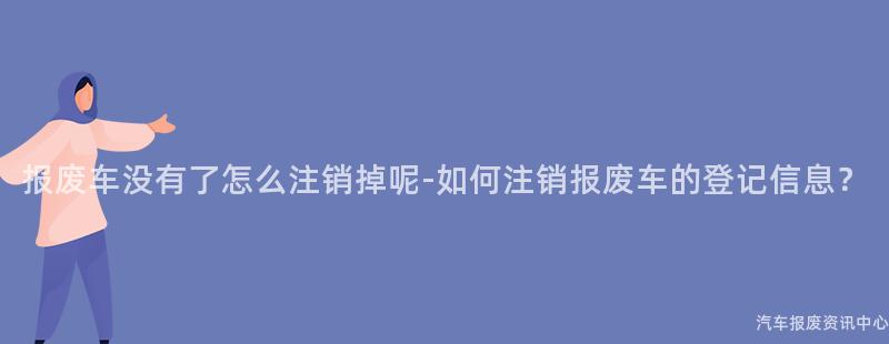 报废车没有了怎么注销掉呢-如何注销报废车的登记信息？