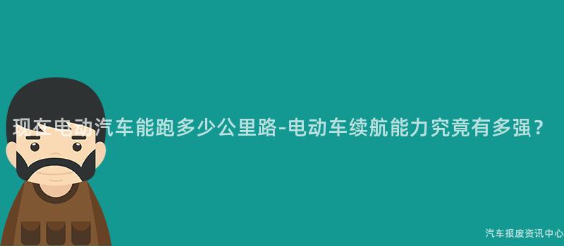 现在电动汽车能跑多少公里路-电动车续航能力究竟有多强？
