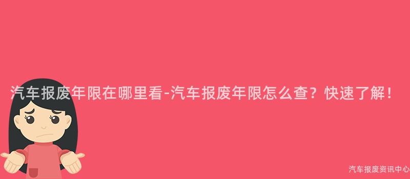 汽车报废年限在哪里看-汽车报废年限怎么查？快速了解！