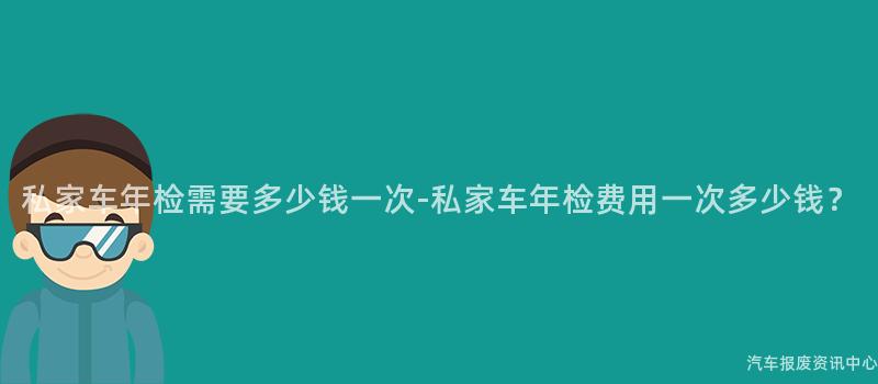 私家车年检需要多少钱一次-私家车年检费用一次多少钱？