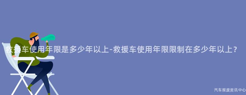 救援车使用年限是多少年以上-救援车使用年限限制在多少年以上？