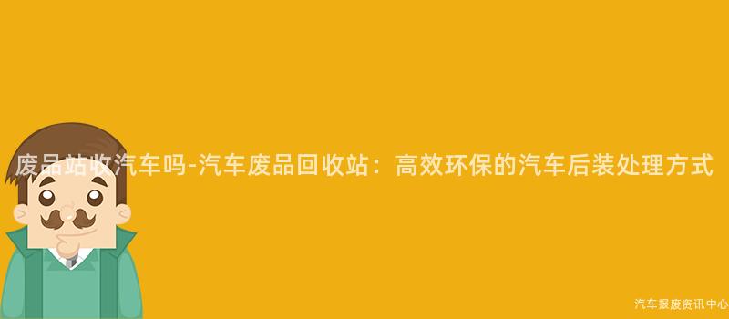 废品站收汽车吗-汽车废品回收站：高效环保的汽车后装处理方式