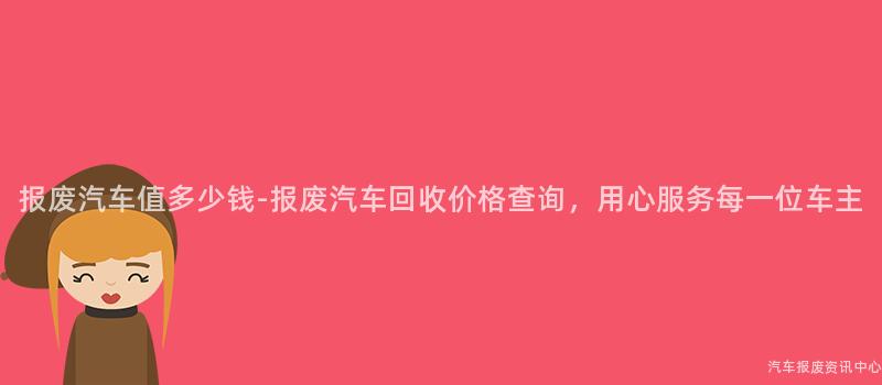 报废汽车值多少钱-报废汽车回收价格查询，用心服务每一位车主