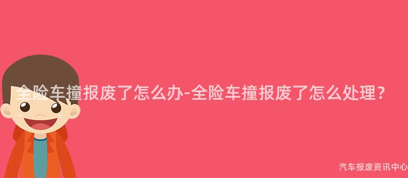 全险车撞报废了怎么办-全险车撞报废了怎么处理？