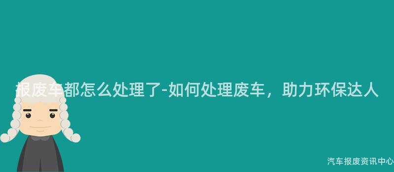 报废车都怎么处理了-如何处理废车，助力环保达人