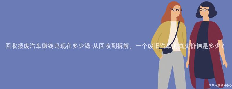 回收报废汽车赚钱吗现在多少钱-从回收到拆解，一个废旧汽车的真实价值是多少？
