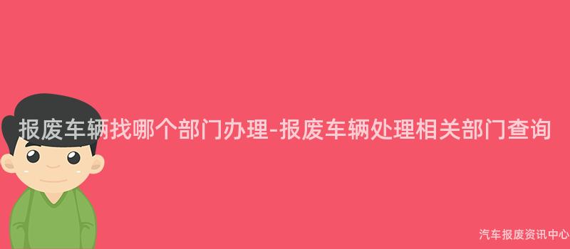 报废车辆找哪个部门办理-报废车辆处理相关部门查询
