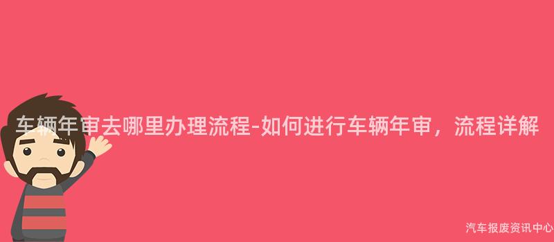 车辆年审去哪里办理流程-如何进行车辆年审，流程详解