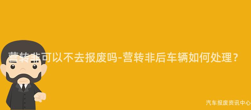 营转非可以不去报废吗-营转非后车辆如何处理？