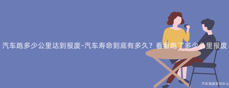 汽车跑多少公里达到报废-汽车寿命到底有多久？看看跑了多少公里报废