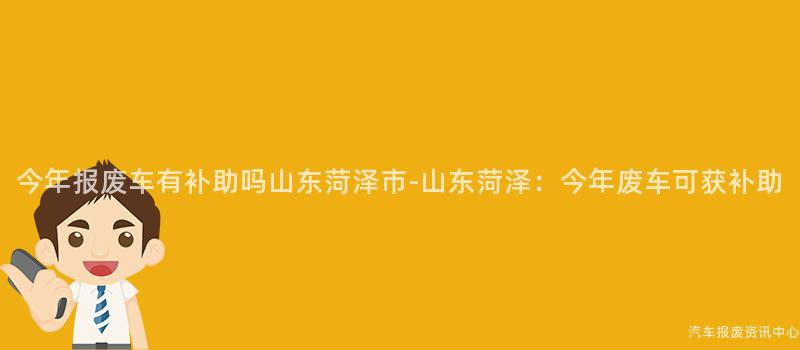 今年报废车有补助吗山东菏泽市-山东菏泽：今年废车可获补助