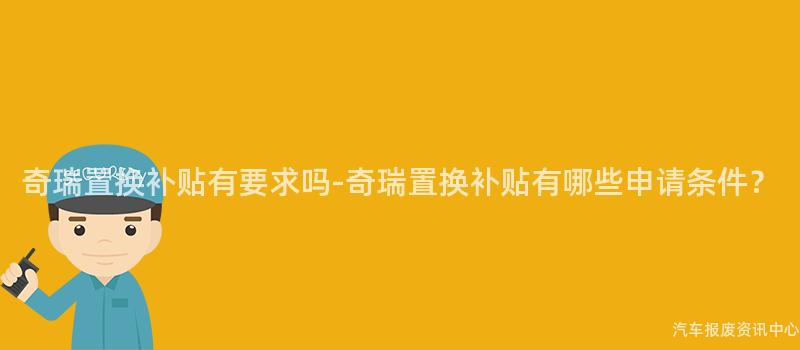 奇瑞置换补贴有要求吗-奇瑞置换补贴有哪些申请条件？