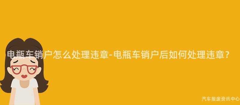 电瓶车销户怎么处理违章-电瓶车销户后如何处理违章？