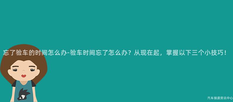 忘了验车的时间怎么办-验车时间忘了怎么办？从现在起，掌握以下三个小技巧！