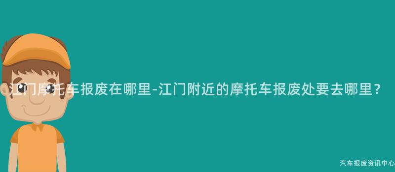 江门摩托车报废在哪里-江门附近的摩托车报废处要去哪里？